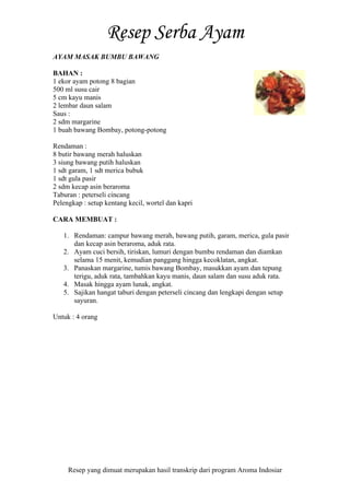 Resep yang dimuat merupakan hasil transkrip dari program Aroma Indosiar
AYAM MASAK BUMBU BAWANG
BAHAN :
1 ekor ayam potong 8 bagian
500 ml susu cair
5 cm kayu manis
2 lembar daun salam
Saus :
2 sdm margarine
1 buah bawang Bombay, potong-potong
Rendaman :
8 butir bawang merah haluskan
3 siung bawang putih haluskan
1 sdt garam, 1 sdt merica bubuk
1 sdt gula pasir
2 sdm kecap asin beraroma
Taburan : peterseli cincang
Pelengkap : setup kentang kecil, wortel dan kapri
CARA MEMBUAT :
1. Rendaman: campur bawang merah, bawang putih, garam, merica, gula pasir
dan kecap asin beraroma, aduk rata.
2. Ayam cuci bersih, tiriskan, lumuri dengan bumbu rendaman dan diamkan
selama 15 menit, kemudian panggang hingga kecoklatan, angkat.
3. Panaskan margarine, tumis bawang Bombay, masukkan ayam dan tepung
terigu, aduk rata, tambahkan kayu manis, daun salam dan susu aduk rata.
4. Masak hingga ayam lunak, angkat.
5. Sajikan hangat taburi dengan peterseli cincang dan lengkapi dengan setup
sayuran.
Untuk : 4 orang
 