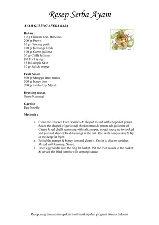 Resep yang dimuat merupakan hasil transkrip dari program Aroma Indosiar
AYAM GULUNG ANEKA RASA
Bahan :
1 Kg Chicken Feet, Boneless
200 gr Prawn
10 gr Bawang putih
100 gr Kemangi Fresh
100 gr Carrot julliene
50 gr Chilli Julliene
Oil For Frying
15 lb Lumpia Skin
10 gr Salt & pepper
Fruit Salad
500 gr Manggo arum manis
500 gr honey dew
200 gr Jambu Biji Merah
Dressing sauses
Sause Kemangi
Garnish
Egg Noodle
Methode :
1. Clean the Chicken Feet Boneless & choped mixed with choped of prawn.
Sauce the choped of garlic add chicken meat & prawn add jullienne of
Carrot & red chelli seasoning with salt, pepper, trough sauce up to cooked
and just add slice of fresh kemangi at the last. Roll with lumpia skin & fry
in the deep fat fryer.
2. Pelled the mango & honey dew and clean it. Cut in to dice or parisian.
Mixed with kemangi Sauce.
3. Fried egg noodle into the ring for basket. Put the fruit salads in the basket
& served the fried lumpia with kemangi sauce.
 