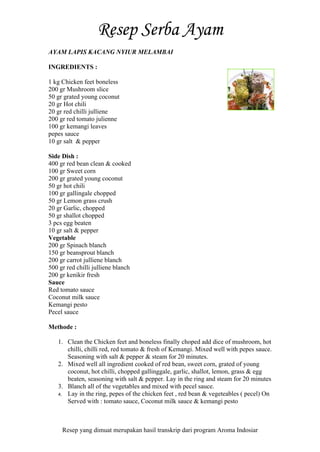 Resep yang dimuat merupakan hasil transkrip dari program Aroma Indosiar
AYAM LAPIS KACANG NYIUR MELAMBAI
INGREDIENTS :
1 kg Chicken feet boneless
200 gr Mushroom slice
50 gr grated young coconut
20 gr Hot chili
20 gr red chilli julliene
200 gr red tomato julienne
100 gr kemangi leaves
pepes sauce
10 gr salt & pepper
Side Dish :
400 gr red bean clean & cooked
100 gr Sweet corn
200 gr grated young coconut
50 gr hot chili
100 gr gallingale chopped
50 gr Lemon grass crush
20 gr Garlic, chopped
50 gr shallot chopped
3 pcs egg beaten
10 gr salt & pepper
Vegetable
200 gr Spinach blanch
150 gr beansprout blanch
200 gr carrot julliene blanch
500 gr red chilli julliene blanch
200 gr kenikir fresh
Sauce
Red tomato sauce
Coconut milk sauce
Kemangi pesto
Pecel sauce
Methode :
1. Clean the Chicken feet and boneless finally choped add dice of mushroom, hot
chilli, chilli red, red tomato & fresh of Kemangi. Mixed well with pepes sauce.
Seasoning with salt & pepper & steam for 20 minutes.
2. Mixed well all ingredient cooked of red bean, sweet corn, grated of young
coconut, hot chilli, chopped gallinggale, garlic, shallot, lemon, grass & egg
beaten, seasoning with salt & pepper. Lay in the ring and steam for 20 minutes
3. Blanch all of the vegetables and mixed with pecel sauce.
4. Lay in the ring, pepes of the chicken feet , red bean & vegeteables ( pecel) On
Served with : tomato sauce, Coconut milk sauce & kemangi pesto
 