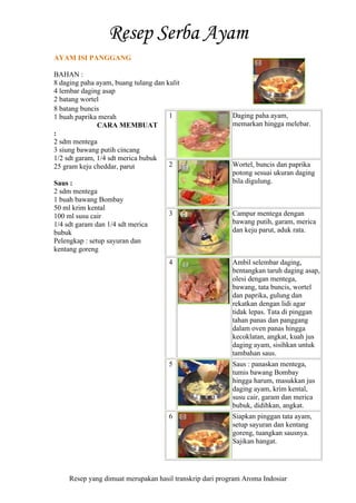 Resep yang dimuat merupakan hasil transkrip dari program Aroma Indosiar
AYAM ISI PANGGANG
BAHAN :
8 daging paha ayam, buang tulang dan kulit
4 lembar daging asap
2 batang wortel
8 batang buncis
1 buah paprika merah
CARA MEMBUAT
:
2 sdm mentega
3 siung bawang putih cincang
1/2 sdt garam, 1/4 sdt merica bubuk
25 gram keju cheddar, parut
Saus :
2 sdm mentega
1 buah bawang Bombay
50 ml krim kental
100 ml susu cair
1/4 sdt garam dan 1/4 sdt merica
bubuk
Pelengkap : setup sayuran dan
kentang goreng
1 Daging paha ayam,
memarkan hingga melebar.
2 Wortel, buncis dan paprika
potong sesuai ukuran daging
bila digulung.
3 Campur mentega dengan
bawang putih, garam, merica
dan keju parut, aduk rata.
4 Ambil selembar daging,
bentangkan taruh daging asap,
olesi dengan mentega,
bawang, tata buncis, wortel
dan paprika, gulung dan
rekatkan dengan lidi agar
tidak lepas. Tata di pinggan
tahan panas dan panggang
dalam oven panas hingga
kecoklatan, angkat, kuah jus
daging ayam, sisihkan untuk
tambahan saus.
5 Saus : panaskan mentega,
tumis bawang Bombay
hingga harum, masukkan jus
daging ayam, krim kental,
susu cair, garam dan merica
bubuk, didihkan, angkat.
6 Siapkan pinggan tata ayam,
setup sayuran dan kentang
goreng, tuangkan sausnya.
Sajikan hangat.
 