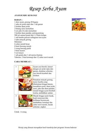 Resep yang dimuat merupakan hasil transkrip dari program Aroma Indosiar
AYAM BUMBU KEMANGI
BAHAN :
1 ekor ayam, potong 20 bagian
1 sdm air jeruk nipis dan 1 sdt garam
5 lembar daun jeruk
2 batang serai memarkan
5 cm jahe iris dan memarkan
3 lembar daun pandan, potong-potong
500 ml santan kental dari 1,5 butir kelapa
1 sdt bumbu pelezat serbaguna rasa ayam
3 sdm minyak goreng
Haluskan:
6 cabai merah besar
8 butir bawang merah
5 siung bawang putih
3 butir kemiri
5 cm kunyit
1 sdt garam dan 1 sdt merica butiran
Taburan: 2 ikat kemangi dan 12 cabai rawit merah
CARA MEMBUAT :
1 Ayam cuci bersih, lumuri
dengan air jeruk nipis dan
garam, diamkan sebentar,
cuci bersih kembali dan
tiriskan.
2 Panaskan minyak goreng,
tumis bumbu yang
dihaluskan hingga harum,
masukkan ayam, daun jeruk,
serai, jahe dan daun pandan,
masak hingga ayam berubah
warna, tambahkan santan.
3 Masak hingga ayam lunak,
kuah menyusut dan
kelihatan berminyak,
tambahkan, kemangi dan
cabai rawit merah, masak
sebentar, angkat.
Untuk : 6 orang
 