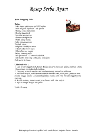 Resep yang dimuat merupakan hasil transkrip dari program Aroma Indosiar
Ayam Panggang Pedas
Bahan :
1 ekor ayam, potong menjadi 16 bagian
2 sdm air jeruk nipis dan 1 sdt garam
3 batang serai, memarkan
3 lembar daun jeruk
2 cm jahe, memarkan
2 lembar daun pandan
10 sdm kecap manis
5 sdm minyak goreng
Tumbuk kasar :
350 gram cabai hijau besar
15 buah cabai rawit hijau
10 butir bawang merah
5 siung bawang putih
2 sdt garam dan 1/2 sdt merica bubuk
1 sdt bumbu penyedap serba guna rasa ayam
2 sdt air jeruk limau
Cara membuat ;
1. Cuci ayam hingga bersih, lumuri dengan air jeruk nipis dan garam, diamkan selama
10 menit cuci bersih kembali, tiriskan.
2. Panggang ayam di atas bara api, setelah matang, memarkan, sisihkan.
3. Panaskan minyak, tumis bumbu tumbuk bersama serai, daun jeruk, jahe dan daun
pandan hingga harum. Masukkan kecap rasa manis, aduk rata. Masak hingga bumbu
meresap.
4. Setelah matang, masukkan air jeruk limau, aduk rata, angkat.
5. Sajikan hangat dengan nasi putih.
Untuk : 6 orang
 