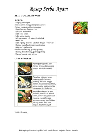 Resep yang dimuat merupakan hasil transkrip dari program Aroma Indosiar
AYAM CABE KACANG METE
BAHAN :
2 daging dada ayam
minyak untuk menggoreng secukupnya
3 siung bawang putih, memarkan
1 buah bawang Bombay, iris
2 cm jahe memarkan
1 sdm saus tiram
5 sdm kecap manis
1 sdt garam dan 1/2 sdt merica bubuk
100 ml air
1 sdm tepung maizena larutkan dengan sedikit air
1 batang wortel potong menurut selera
100 gram kapri manis
6 buah cabai kering, potong-potong
1 batang daun bawang, potong-potong
50 gram kacang mete goreng
CARA MEMBUAT :
1 Ayam potong dadu, cuci
bersih, tiriskan dan goreng
hingga setengah matang.
2 Panaskan minyak, tumis
bawang putih, bawang
bombay dan jahe hingga
harum, masukkan saus tiram,
kecap manis, garam, merica
bubuk dan air, didihkan.
3 Kentalkan dengan larutan
maizena, masukkan wortel,
kapri, cabai kering dan daun
bawang, masak hingga
sayuran matang, tambahkan
kacang mete, aduk rata,
angkat. Sajikan hangat.
Untuk : 4 orang
 