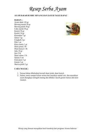 Resep yang dimuat merupakan hasil transkrip dari program Aroma Indosiar
AYAM BAKAR BUMBU MINANG DAN SAYUR TALES KAPAU
BAHAN :
Ayam dada 120 gr
Bawang merah 50 gr
Bawang putih 30 gr
Cabe merah 50 gr
Kunyit 30 gr
Kemiri 10 gr
Ketumbar 7 gr
Jinten 7 gr
Cengkeh 2 pc
Pala 1 pc
Kayu manis 1 gr
Daun jeruk 2 lb
Daun kunyit 1 lb
Jahe 10 gr
Srei 2 bt
Daun salam 1 lb
Santan 5 ml
Gula pasir 2 gr
Garam 3 gr
Marica putih 2 gr
CARA MASAK :
1. Semua bahan dihaluskan kecuali daun jeruk, daun kunyit.
2. Salam, tumis sampai keluar aroma dan masukan santan cair, dan masukkan
ayam diungkap setengah matang dan dibakar. Kasih garam marica dan taste
rasanya.
 