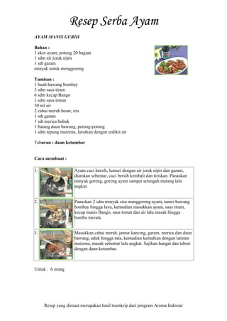 Resep yang dimuat merupakan hasil transkrip dari program Aroma Indosiar
AYAM MANIS GURIH
Bahan :
1 ekor ayam, potong 20 bagian
1 sdm air jeruk nipis
1 sdt garam
minyak untuk menggoreng
Tumisan :
1 buah bawang bombay
3 sdm saus tiram
6 sdm kecap Bango
1 sdm saus tomat
50 ml air
2 cabai merah besar, iris
1 sdt garam
1 sdt merica bubuk
1 batang daun bawang, potong-potong
1 sdm tepung maizena, larutkan dengan sedikit air
Taburan : daun ketumbar
Cara membuat :
1. Ayam cuci bersih, lumuri dengan air jeruk nipis dan garam,
diamkan sebentar, cuci bersih kembali dan tiriskan. Panaskan
minyak goreng, goreng ayam sampai setengah matang lalu
angkat.
2. Panaskan 2 sdm minyak sisa menggoreng ayam, tumis bawang
bombay hingga layu, kemudian masukkan ayam, saus tiram,
kecap manis Bango, saus tomat dan air lalu masak hingga
bumbu merata.
3. Masukkan cabai merah, jamur kancing, garam, merica dan daun
bawang, aduk hingga rata, kemudian kentalkan dengan larutan
maizena, masak sebentar lalu angkat. Sajikan hangat dan taburi
dengan daun ketumbar.
Untuk : 6 orang
 