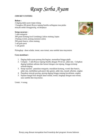 Resep yang dimuat merupakan hasil transkrip dari program Aroma Indosiar
CHICKEN SNITZEL
Bahan :
2 daging dada ayam tanpa tulang
1 bungkus (80 gram) Royco tepung bumbu serbaguna rasa pedas
minyak untuk menggoreng, secukupnya
Setup sayuran :
1 sdm margarin
300 gram kentang kecil (rendang), kukus matang, kupas
2 batang wortel, potong menurut selera
200 gram buncis, rebus matang
1 sdt gula pasir
¼ sdt garam
Pelengkap : daun selada, tomat, saus tomat, saus sambal atau mayonaise
Cara membuat :
1. Daging dada ayam potong dua bagian, memarkan hingga pipih.
2. Celupan : 3 sdm Royco tepung bumbu dengan 50 ml air, aduk rata. Celupkan
daging kedalam adonan dan lumuri dengan sisa tepung, hingga tertutup
seluruh daging
3. Setup sayuran : panaskan margarin, masukkan kentang, wortel dan buncis,
aduk rata, tambahkan gula pasir dan garam, aduk rata, masak sebentar, angkat.
4. Panaskan minyak goreng, goreng daging hingga matang kecoklatan, angkat.
5. Sajikan hangat hias dengan daun selada, tomat, lengkapi dengan saus tomat,
saus sambal dan mayonaise.
Untuk : 4 orang
 
