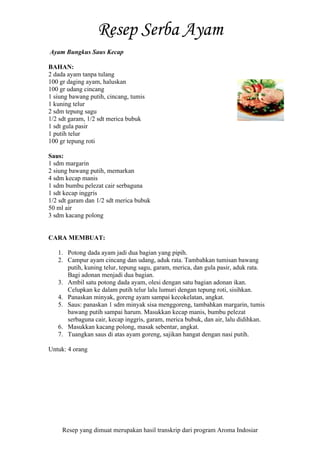 Resep yang dimuat merupakan hasil transkrip dari program Aroma Indosiar
Ayam Bungkus Saus Kecap
BAHAN:
2 dada ayam tanpa tulang
100 gr daging ayam, haluskan
100 gr udang cincang
1 siung bawang putih, cincang, tumis
1 kuning telur
2 sdm tepung sagu
1/2 sdt garam, 1/2 sdt merica bubuk
1 sdt gula pasir
1 putih telur
100 gr tepung roti
Saus:
1 sdm margarin
2 siung bawang putih, memarkan
4 sdm kecap manis
1 sdm bumbu pelezat cair serbaguna
1 sdt kecap inggris
1/2 sdt garam dan 1/2 sdt merica bubuk
50 ml air
3 sdm kacang polong
CARA MEMBUAT:
1. Potong dada ayam jadi dua bagian yang pipih.
2. Campur ayam cincang dan udang, aduk rata. Tambahkan tumisan bawang
putih, kuning telur, tepung sagu, garam, merica, dan gula pasir, aduk rata.
Bagi adonan menjadi dua bagian.
3. Ambil satu potong dada ayam, olesi dengan satu bagian adonan ikan.
Celupkan ke dalam putih telur lalu lumuri dengan tepung roti, sisihkan.
4. Panaskan minyak, goreng ayam sampai kecokelatan, angkat.
5. Saus: panaskan 1 sdm minyak sisa menggoreng, tambahkan margarin, tumis
bawang putih sampai harum. Masukkan kecap manis, bumbu pelezat
serbaguna cair, kecap inggris, garam, merica bubuk, dan air, lalu didihkan.
6. Masukkan kacang polong, masak sebentar, angkat.
7. Tuangkan saus di atas ayam goreng, sajikan hangat dengan nasi putih.
Untuk: 4 orang
 