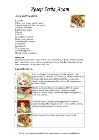 Resep yang dimuat merupakan hasil transkrip dari program Aroma Indosiar
AYAM GORENG GURIH
BAHAN:
1 ekor ayam, potong jadi 20 bagian
1 sdm air jeruk nipis dan 1 sdt garam
2 cm jahe, memarkan
2 lembar daun salam
1 liter air
Haluskan:
10 siung bawang putih
8 butir kemiri, sangrai
2 sdm ketumbar, sangrai
1 sdm garam
Bumbu gurih:
20 gr tepung sagu
1 sdt baking powder
Minyak goreng secukupnya
Pelengkap:
lalap sayuran dan sambal bajak: 3 buah cabai merah besar, 8 buah cabai rawit merah,
dan 1 buah tomat, goreng hingga setengah tang, angkat, haluskan. Tambahkan 1 sdt
terasi matang dan 1/4 sdt garam, aduk rata.
CARA MEMBUAT:
1. Cuci bersih ayam, lumuri dengan air jeruk nipis dan 1 sdt
garam, diamkan 15 menit, cuci bersih lagi, tiriskan. Rebus ayam
bersama jahe, daun salam, dan bumbu halus. Masak ayam
sampai lunak, gunakan api sedang, angkat. Tiriskan ayamnya,
sisihkan kuahnya.
2. Bumbu gurih: ambil kuah ayam sebanyak 500 ml, campur
dengan tepung sagu, masak hingga mengental, angkat,
dinginkan. Setelah dingin, tambahkan dengan baking powder,
aduk rata, sisihkan.
3. Panaskan minyak, goreng ayam hingga cokelat keemasan,
angkat. Tuangkan bumbu gurih di atas ayam sesendok-sendok,
goreng hingga kuning dan bersarang, angkat.
4. Sajikan hangat dengan lalap sayuran dan sambal bajak.
 