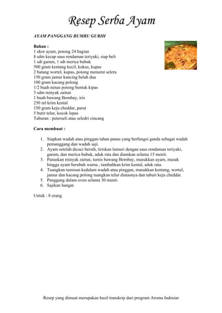 Resep yang dimuat merupakan hasil transkrip dari program Aroma Indosiar
AYAM PANGGANG BUMBU GURIH
Bahan :
1 ekor ayam, potong 24 bagian
8 sdm kecap saus rendaman teriyaki, siap beli
1 sdt garam, 1 sdt merica bubuk
500 gram kentang kecil, kukus, kupas
2 batang wortel, kupas, potong menurut selera
150 gram jamur kancing belah dua
100 gram kacang polong
1/2 buah nenas potong bentuk kipas
3 sdm minyak zaitun
1 buah bawang Bombay, iris
250 ml krim kental
150 gram keju cheddar, parut
5 butir telur, kocok lepas
Taburan : peterseli atau seledri cincang
Cara membuat :
1. Siapkan wadah atau pinggan tahan panas yang berfungsi ganda sebagai wadah
pemanggang dan wadah saji.
2. Ayam setelah dicuci bersih, tiriskan lumuri dengan saus rendaman teriyaki,
garam, dan merica bubuk, aduk rata dan diamkan selama 15 menit.
3. Panaskan minyak zaitun, tumis bawang Bombay, masukkan ayam, masak
hingga ayam berubah warna , tambahkan krim kental, aduk rata.
4. Tuangkan tumisan kedalam wadah atau pinggan, masukkan kentang, wortel,
jamur dan kacang polong tuangkan telur diatasnya dan taburi keju cheddar.
5. Panggang dalam oven selama 30 menit.
6. Sajikan hangat.
Untuk : 8 orang
 