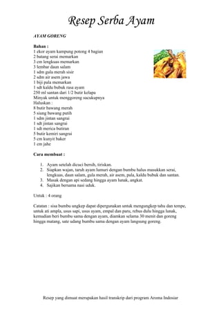 Resep yang dimuat merupakan hasil transkrip dari program Aroma Indosiar
AYAM GORENG
Bahan :
1 ekor ayam kampung potong 4 bagian
2 batang serai memarkan
3 cm lengkuas memarkan
3 lembar daun salam
1 sdm gula merah sisir
2 sdm air asem jawa
1 biji pala memarkan
1 sdt kaldu bubuk rasa ayam
250 ml santan dari 1/2 butir kelapa
Minyak untuk menggoreng sucukupnya
Haluskan :
8 butir bawang merah
5 siung bawang putih
1 sdm jintan sangrai
1 sdt jintan sangrai
1 sdt merica butiran
5 butir kemiri sangrai
5 cm kunyit baker
1 cm jahe
Cara membuat :
1. Ayam setelah dicuci bersih, tiriskan.
2. Siapkan wajan, taruh ayam lumuri dengan bumbu halus masukkan serai,
lengkuas, daun salam, gula merah, air asem, pala, kaldu bubuk dan santan.
3. Masak dengan api sedang hingga ayam lunak, angkat.
4. Sajikan bersama nasi uduk.
Untuk : 4 orang
Catatan : sisa bumbu ungkep dapat dipergunakan untuk mengungkep tahu dan tempe,
untuk ati ampla, usus sapi, usus ayam, empal dan paru, rebus dulu hingga lunak,
kemudian beri bumbu sama dengan ayam, diamkan selama 30 menit dan goreng
hingga matang, sate udang bumbu sama dengan ayam langsung goreng.
 