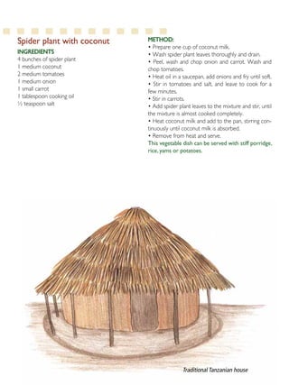 15
Spider plant with coconut
Ingredients
4 bunches of spider plant
1 medium coconut
2 medium tomatoes
1 medium onion
1 small carrot
1 tablespoon cooking oil
½ teaspoon salt
Method:
• Prepare one cup of coconut milk.
• Wash spider plant leaves thoroughly and drain.
• Peel, wash and chop onion and carrot. Wash and
chop tomatoes.
• Heat oil in a saucepan, add onions and fry until soft.
• Stir in tomatoes and salt, and leave to cook for a
few minutes.
• Stir in carrots.
• Add spider plant leaves to the mixture and stir, until
the mixture is almost cooked completely.
• Heat coconut milk and add to the pan, stirring con-
tinuously until coconut milk is absorbed.
• Remove from heat and serve.
This vegetable dish can be served with stiff porridge,
rice, yams or potatoes.
Traditional Tanzanian house
 