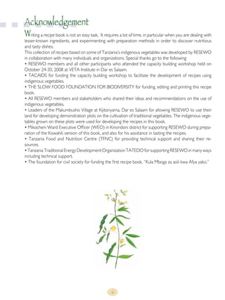 6
Acknowledgement
Writing a recipe book is not an easy task. It requires a lot of time, in particular when you are dealing with
lesser-known ingredients, and experimenting with preparation methods in order to discover nutritious
and tasty dishes.
This collection of recipes based on some of Tanzania’s indigenous vegetables was developed by RESEWO
in collaboration with many individuals and organizations. Special thanks go to the following:
• RESEWO members and all other participants who attended the capacity building workshop held on
October 24-30, 2008 at VETA Institute in Dar es Salaam.
• TACAIDS for funding the capacity building workshop to facilitate the development of recipes using
indigenous vegetables.
• THE SLOW FOOD FOUNDATION FOR BIODIVERSITY for funding, editing and printing this recipe
book.
• All RESEWO members and stakeholders who shared their ideas and recommendations on the use of
indigenous vegetables.
• Leaders of the Makumbusho Village at Kijitonyama, Dar es Salaam for allowing RESEWO to use their
land for developing demonstration plots on the cultivation of traditional vegetables. The indigenous vege-
tables grown on these plots were used for developing the recipes in this book.
• Mikocheni Ward Executive Officer (WEO) in Kinondoni district for supporting RESEWO during prepa-
ration of the Kiswahili version of this book, and also for his assistance in tasting the recipes.
• Tanzania Food and Nutrition Centre (TFNC) for providing technical support and sharing their re-
sources.
• Tanzania Traditional Energy Development Organization TATEDO for supporting RESEWO in many ways
including technical support.
• The foundation for civil society for funding the first recipe book, “Kula Mboga za asili kwa Afya yako.”
 