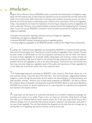 Introduction
Regent Senior Women’s Group (RESEWO) works to promote the reintroduction of indigenous vege-
tables into theTanzanian diet, as these foods are important sources of nutrients that can help improve the
health of our communities. With malnutrition continuing to be a problem across the country, we must re-
alize that one of the key factors contributing to poor nutrition is low consumption of fruits and vegetables.
Today, many people do not realize the importance of consuming an adequate quantity of vegetables and
fruits in a daily diet. Moreover, many traditional foods are ignored and are fast disappearing from Tanzanian
meals. To turn this around, RESEWO is involved in various activities to promote the cultivation and use of
indigenous vegetables:
• Education and promotion regarding cultivation and use of indigenous vegetables.
• Distribution of indigenous vegetable seeds.
• Individual RESEWO members developing backyard vegetable gardens.
• Growing indigenous vegetables at the RESEWO gardens, located at the Village Museum Kijitonyama.
Cooking with Traditional Leafy Vegetables was developed by RESEWO to compliment these activities,
with the aim of encouraging more Tanzanians to use local varieties of vegetables in their cooking. The book
has been written to demonstrate not only the preparation techniques but also the health and nutritio-
nal values of these vegetables. For all people, healthy eating begins with ensuring a variety of foods are
consumed, providing a high level of vitamins and minerals through a balanced diet containing adequate
quantities of fruits and vegetables as well as the other food groups. Testimonies from communities who
have long consumed indigenous vegetables speak of the quality and importance of these vegetables for
human health and, as this book reveals, their many medicinal values.
The multipronged approach promoted by RESEWO is fully shared by Slow Food, whose aim is to
raise awarness among consumers about their daily diets. Slow Food advocates safeguarding traditional
indigenous cuisine through the promotion of local recipes, the decentralization of food processing, and
taste education activities. Activities such as these being undertaken by RESEWO will help to improve
the nutritional status of all people, including those living with HIV/AIDS. Efforts to assist those affected by
HIV/AIDS focus primarily on specific treatments but it is also important to understand the fundamental
and important role of good nutrition.
A recipe book can also become an instrument that allows us to transform traditional knowledge into
real tastes and aromas on our plates. These, in turn, can shape our memories, linking food to all things
that make up our individual histories: family, seasons, events, etc. In this way, recipe books bring to life a
collective heritage, and can practically help preserve products, producers and landscapes, particularly in
the case of leafy vegetable. The only food varieties that disappear are the ones that we no longer eat, so
cooking them in an appetizing way ensures that they continue to be used.
 