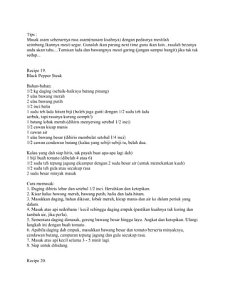 Tips :
Masak asam sebenarnya rasa asam(masam kuahnya) dengan pedasnya mestilah
seimbang.Ikannya mesti segar. Gunalah ikan parang next time guna ikan lain...rasalah bezanya
anda akan tahu....Tumisan lada dan bawangnya mesti garing (jangan sampai hangit) jika tak tak
sedap...
Recipe 19.
Black Pepper Steak
Bahan-bahan:
1/2 kg daging (sebaik-baiknya batang pinang)
5 ulas bawang merah
2 ulas bawang putih
1/2 inci halia
1 sudu teh lada hitam biji (boleh juga ganti dengan 1/2 sudu teh lada
serbuk, tapi rasanya kurang oomph!)
1 batang lobak merah (dihiris menyerong setebal 1/2 inci)
1/2 cawan kicap manis
1 cawan air
1 ulas bawang besar (dihiris membulat setebal 1/4 inci)
1/2 cawan cendawan butang (kalau yang sebiji-sebiji tu, belah dua.
Kalau yang dah siap hiris, tak payah buat apa-apa lagi dah)
1 biji buah tomato (dibelah 4 atau 6)
1/2 sudu teh tepung jagung dicampur dengan 2 sudu besar air (untuk memekatkan kuah)
1/2 sudu teh gula atau secukup rasa
2 sudu besar minyak masak
Cara memasak:
1. Daging dihiris lebar dan setebal 1/2 inci. Bersihkan dan ketepikan.
2. Kisar halus bawang merah, bawang putih, halia dan lada hitam.
3. Masukkan daging, bahan dikisar, lobak merah, kicap manis dan air ke dalam periuk yang
dalam.
4. Masak atas api sederhana / kecil sehingga daging empuk (pastikan kuahnya tak kering dan
tambah air, jika perlu).
5. Sementara daging dimasak, goreng bawang besar hingga layu. Angkat dan ketepikan. Ulangi
langkah ini dengan buah tomato.
6. Apabila daging dah empuk, masukkan bawang besar dan tomato berserta minyaknya,
cendawan butang, campuran tepung jagung dan gula secukup rasa.
7. Masak atas api kecil selama 3 - 5 minit lagi.
8. Siap untuk dihidang.
Recipe 20.
 