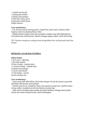 1 senduk nasi kerisik
1 keping gula melaka
2 keping asam gelugor
2 helai daun limau purut
Garam dan serbuk perasa
Sedikit belacan
Cara membuatnya
- Cili, bawang merah, bawang putih, rempah biji, jintan manis, belacan, halia,
lengkuas dan serai digiling/dikisar halus
- Daging direbus dengan sanan dan masukkan rempah yang telah digiling/kisar
serta garam dan serbuk perasa. Masak sehingga daging empuk, sebati dan kering.
TIP: Sentiasa mengacau rendang untuk mengelakkan dari melekat pada kuali dan
hangus
RENDANG AYAM DAUN PUDINA
Bahan-bahan
1 ekor ayam - dipotong
2 ikat daun pudina
30 biji cili padi - tumbuk halus
1 cm kunyit hidup - tumbuk halus
4 keping asam gelugor
5 cawan santan pekat
1/2 biji kelapa - kerisik
Garam secukup rasa
Cara membuatnya
- Ayam yang telah dibersihkan, dikecutkan dengan cili api dan kunyit yang telah
ditumbuk tadi bersama asam gelugor
- Setelah ayam kecut, masukkan santan serta garam secukup rasa. Apabila santan
kering sedikit, masukkan kerisik dan biarkan ia pekat lagi
- Akhir sekali masukkan daun pudina dan balik-balikkan sehingga daun pudina
masak dan santan menjadi kering. Sedia dihidangkan
 