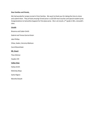 Dear families and friends,
We had wonderful recipes turned in from families. We want to thank you for taking the time to share
and submit them. They all look amazing! Grand prize is a $25.00 meal voucher and special student prize.
Congratulations to Samantha Coppock for first place prize. She is at Lincoln, 2nd
grade in Mrs. Jensvold’s
class.
Lincoln
Breanna and Caden Smith
Gabriel and Teresa Garcia-Green
Jake Phillips
Chloe, Kaden, Veronica Mattson
Carol Ritzenthaler
Mt. Stuart
Theo Dittmer
Hayden Hill
Valley View
Hailey Smith
McKinley Mays
Sasha Pigeon
Mariella Dewalt
 