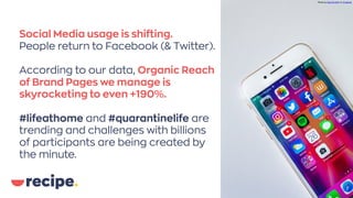 Social Media usage is shifting.
People return to Facebook (& Twitter).
According to our data, Organic Reach
of Brand Pages we manage is
skyrocketing to even +190%.
#lifeathome and #quarantinelife are
trending and challenges with billions
of participants are being created by
the minute.
Photo bySara KurfeßonUnsplash
 