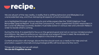 We are all part of the new reality. A reality that is shifting behaviors and lifestyles in an
unprecedented way, and thus reshaping all aspects of communications.
As is highlighted through various reports and white papers like the “2020 Edelman Trust
Barometer Special Report: Trust and the Coronavirus,” which questioned 10,000 responders in
ten Covid-19 affected countries, leaders must take action in various new and unknown fields in
order to tackle what’s coming.
During this time, it is essential to focus on the general good and not on narrow-minded product
promotions. We need to enforce our narratives and support those in need. Re-evaluate our
storytelling and focus on how to be helpful in this time of need.
Content production will change, above the line should work as a medium for help and not
promotion, support channels and psychological lifts will have become the norm.
Things will change, but we will adapt.
We can do it together as one.
 