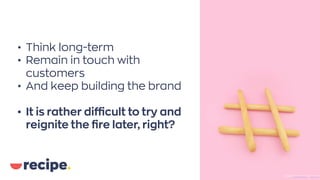• Think long-term
• Remain in touch with
customers
• And keep building the brand
• Ιt is rather difficult to try and
reignite the fire later, right?
Photo byElena KoychevaonUnsplash
 