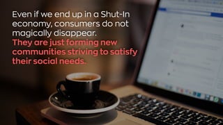 Even if we end up in a Shut-In
economy, consumers do not
magically disappear.
They are just forming new
communities striving to satisfy
their social needs.
 