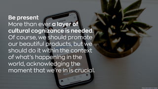 Be present
More than ever a layer of
cultural cognizance is needed.
Of course, we should promote
our beautiful products, but we
should do it within the context
of what’s happening in the
world, acknowledging the
moment that we’re in is crucial.
Photo byalex brackenonUnsplash
 