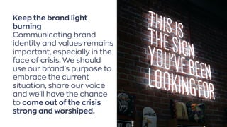 Keep the brand light
burning
Communicating brand
identity and values remains
important, especially in the
face of crisis. We should
use our brand’s purpose to
embrace the current
situation, share our voice
and we’ll have the chance
to come out of the crisis
strong and worshiped.
Photo byAustin ChanonUnsplash
 