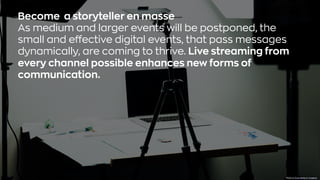 Βecome a storyteller en masse
As medium and larger events will be postponed, the
small and effective digital events, that pass messages
dynamically, are coming to thrive. Live streaming from
every channel possible enhances new forms of
communication.
Photo byDose MediaonUnsplash
 