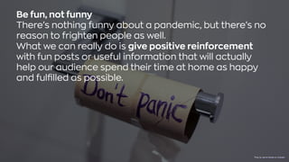 Be fun, not funny
There’s nothing funny about a pandemic, but there’s no
reason to frighten people as well.
What we can really do is give positive reinforcement
with fun posts or useful information that will actually
help our audience spend their time at home as happy
and fulfilled as possible.
Photo byJasmin SessleronUnsplash
 