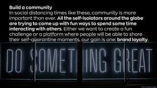 Build a community
In social distancing times like these, community is more
important than ever. All the self-isolators around the globe
are trying to come up with fun ways to spend some time
interacting with others. Either we want to create a fun
challenge or a platform where people will be able to share
their self-quarantine moments, our gain is one: brand loyalty.
Photo byClark TibbsonUnsplash
 