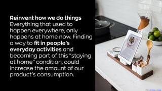 Reinvent how we do things
Everything that used to
happen everywhere, only
happens at home now. Finding
a way to fit in people’s
everyday activities and
becoming part of this “staying
at home” condition, could
increase the amount of our
product’s consumption.
Photo byJeff SheldononUnsplash
 