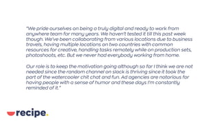 “We pride ourselves on being a truly digital and ready to work from
anywhere team for many years. We haven’t tested it till this past week
though. We’ve been collaborating from various locations due to business
travels, having multiple locations on two countries with common
resources for creative, handling tasks remotely while on production sets,
photoshoots, etc. But we never had everybody working from home.
Our role is to keep the motivation going although so far I think we are not
needed since the random channel on slack is thriving since it took the
part of the watercooler chit chat and fun. Ad agencies are notorious for
having people with a sense of humor and these days I’m constantly
reminded of it.”
 
