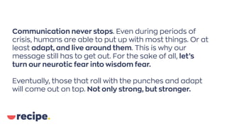 Communication never stops. Even during periods of
crisis, humans are able to put up with most things. Or at
least adapt, and live around them. This is why our
message still has to get out. For the sake of all, let’s
turn our neurotic fear into wisdom fear.
Eventually, those that roll with the punches and adapt
will come out on top. Not only strong, but stronger.
 