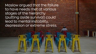 Maslow argued that the failure
to have needs met at various
stages of the hierarchy
(putting aside survival) could
lead to mental instability,
depression or extreme stress.
Photo byKyle GlennonUnsplash
 