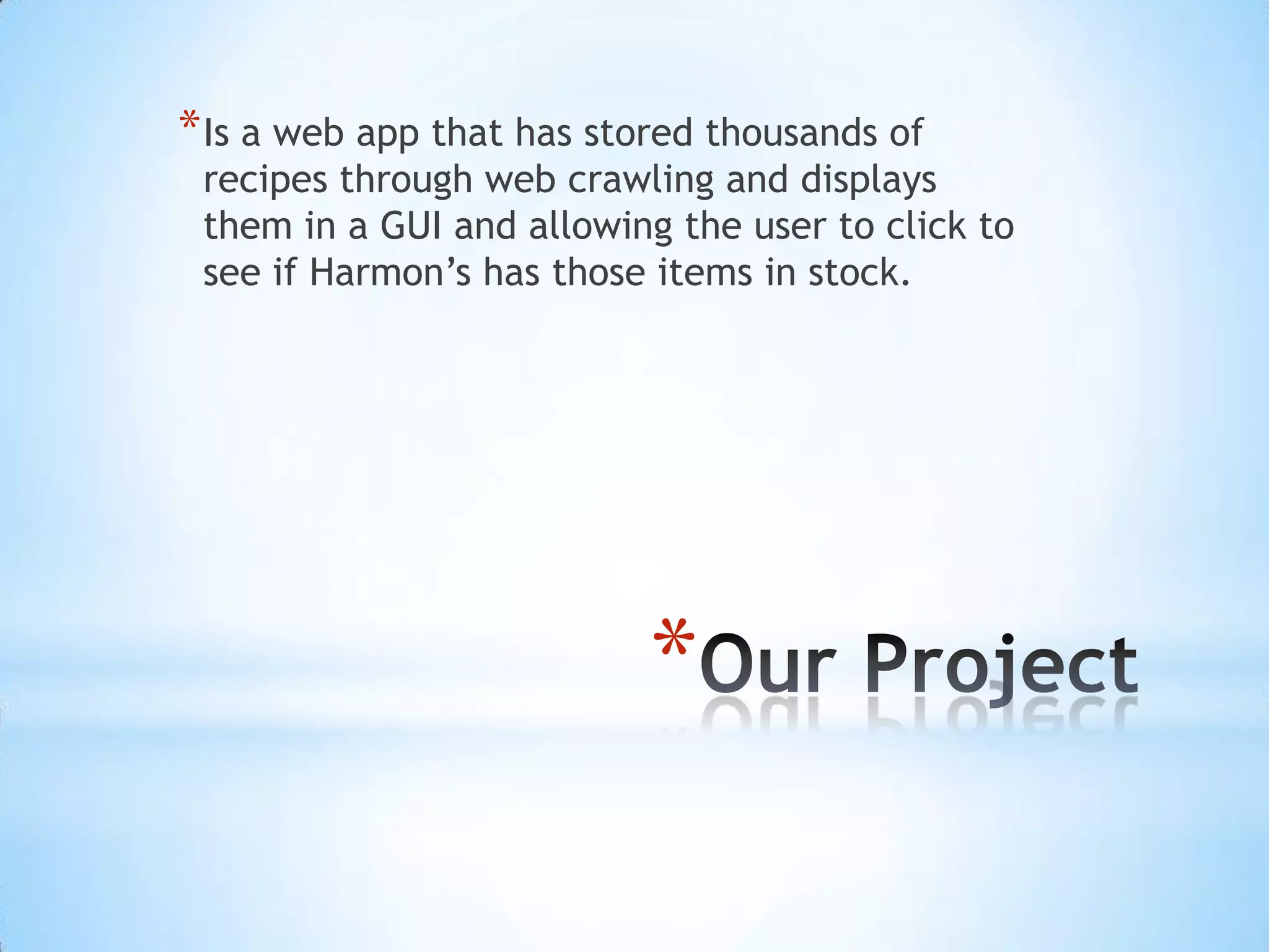 Our Project Is a web app that has stored thousands of recipes through web crawling and displays them in a GUI and allowing the user to click to see if Harmon’s has those items in stock. 