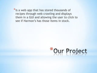 Our Project Is a web app that has stored thousands of recipes through web crawling and displays them in a GUI and allowing the user to click to see if Harmon’s has those items in stock. 