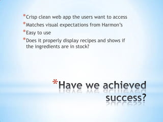 Have we achieved success? Crisp clean web app the users want to access Matches visual expectations from Harmon’s Easy to use Does it properly display recipes and shows if the ingredients are in stock? 