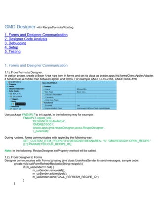 GMD Designer --for Recipe/Formula/Routing
1, Forms and Designer Communication
2, Designer Code Analysis
3, Debugging
4, Setup
5, Testing


1, Forms and Designer Communication
1.1), From Forms to Designer:
In design phase, create a Bean Area type item in forms and set its class as oracle.apps.fnd.formsClient.AppletAdapter,
it behaves as a middle man between applet and forms. For example GMDRCDSG.fmb, GMDRTDSG.fmb




Use package FNDAPLT to init applet, in the following way for example:
             FNDAPLT.Applet_Init(
                  'DESIGNER.BEANAREA',
                  'GMDREDSG01',
                  'oracle.apps.gmd.recipeDesigner.javaui.RecipeDesigner',
                   l_paramlist);

During runtime, forms communicates with applet by the following way:
              SET_CUSTOM_ITEM_PROPERTY('DESIGNER.BEANAREA', '%', 'GMDREDSG01:OPEN_RECIPE:'
              ||':'||:PARAMETER.CUR_RECIPE_ID);

Note: In the following, RecipeDesigner.setProperty method will be called.

1.2), From Designer to Forms
Designer communicates with Forms by using java class UserAreaSender to send messages, sample code:
        private void callFormRefreshRecipeId(String recipeId) {
                if (m_uaSender != null) {
                       m_uaSender.removeAll();
                       m_uaSender.add(recipeId);
                       m_uaSender.send("CALL_REFRESH_RECIPE_ID");
                }
        }
 