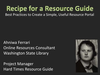 Recipe for a Resource Guide Best Practices to Create a Simple, Useful Resource Portal Ahniwa Ferrari Online Resources Consultant Washington State Library Project Manager Hard Times Resource Guide 