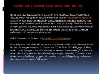 RECIPE FOR A REVERSE PROXY USING SAML AND UMA
We at Gluu have been working on a solution for a healthcare SaaS provider for a
“reverse proxy” to help them migrate from a home grown web access management
solution. The driver for the integration was supporting an important customer who
required SAML authentication. However, SAML was not enough. The SaaS provider
used the proxy as the policy enforcement point to ensure data privacy for their multitenant system. So the reverse proxy had to enforce URL access control, not just
enforce that all users were authenticated.
I admit, it seems a little weird to use SAML and UMA together.
One of my questions about this solution is how the OX Authorization Server (AS) will
be able to make polcies based on “user claims” (“attributes” in SAML jargon). How
would the AS even get the attributes? Another bothersome question, if the Person is
using a SAML IDP, where is the UMA Relying Party (i.e. the client). The solution we
derived was to build a proxy application that acts as the Relying Party, and passes
the user attributes in the HTTP Request.

 