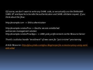 Of course, we don’t want to write any SAML code, so we actually use the Shibboleth
SAML SP and Apache to handle the authentication and SAML attribute request. If you
think about the flow:
http://example.com –> Shib authentication
http://example.com/oxProx –> Oauth2 session established
web access management solution
http://example.com/oxProx/App1 –> UMA policy enforcement via the Resource Server
The AS could also handle “enrollment” of new users for “just-in-time” provisioning.
Article Resource:-http://gluu.jimdo.com/gluu-blog/recipe-for-a-reverse-proxy-using-samland-uma/

 
