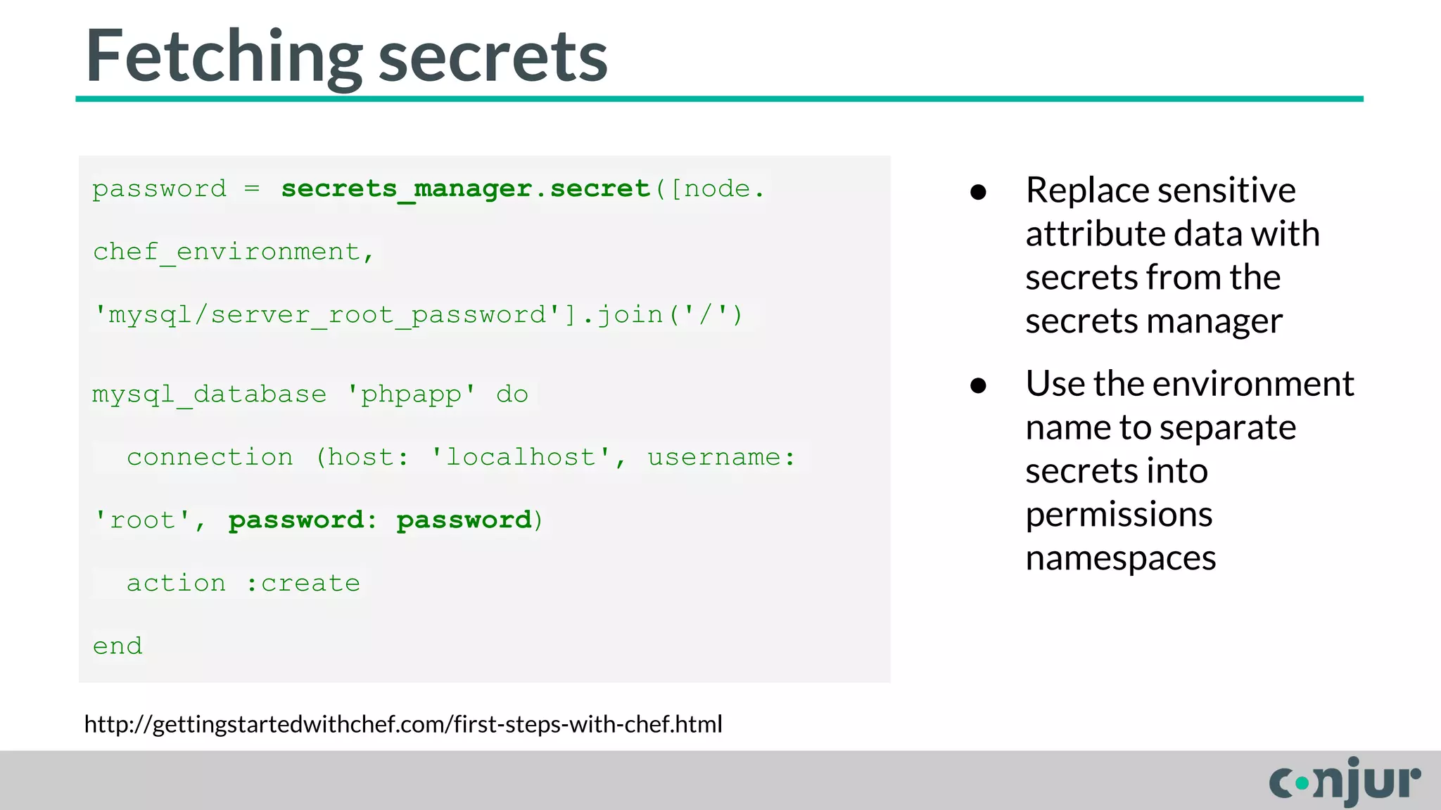 Fetching secrets 
password = secrets_manager.secret([node. 
chef_environment, 
'mysql/server_root_password'].join('/') 
mysql_database 'phpapp' do 
connection (host: 'localhost', username: 
'root', password: password) 
action :create 
end 
http://gettingstartedwithchef.com/first-steps-with-chef.html 
● Replace sensitive 
attribute data with 
secrets from the 
secrets manager 
● Use the environment 
name to separate 
secrets into 
permissions 
namespaces 
 