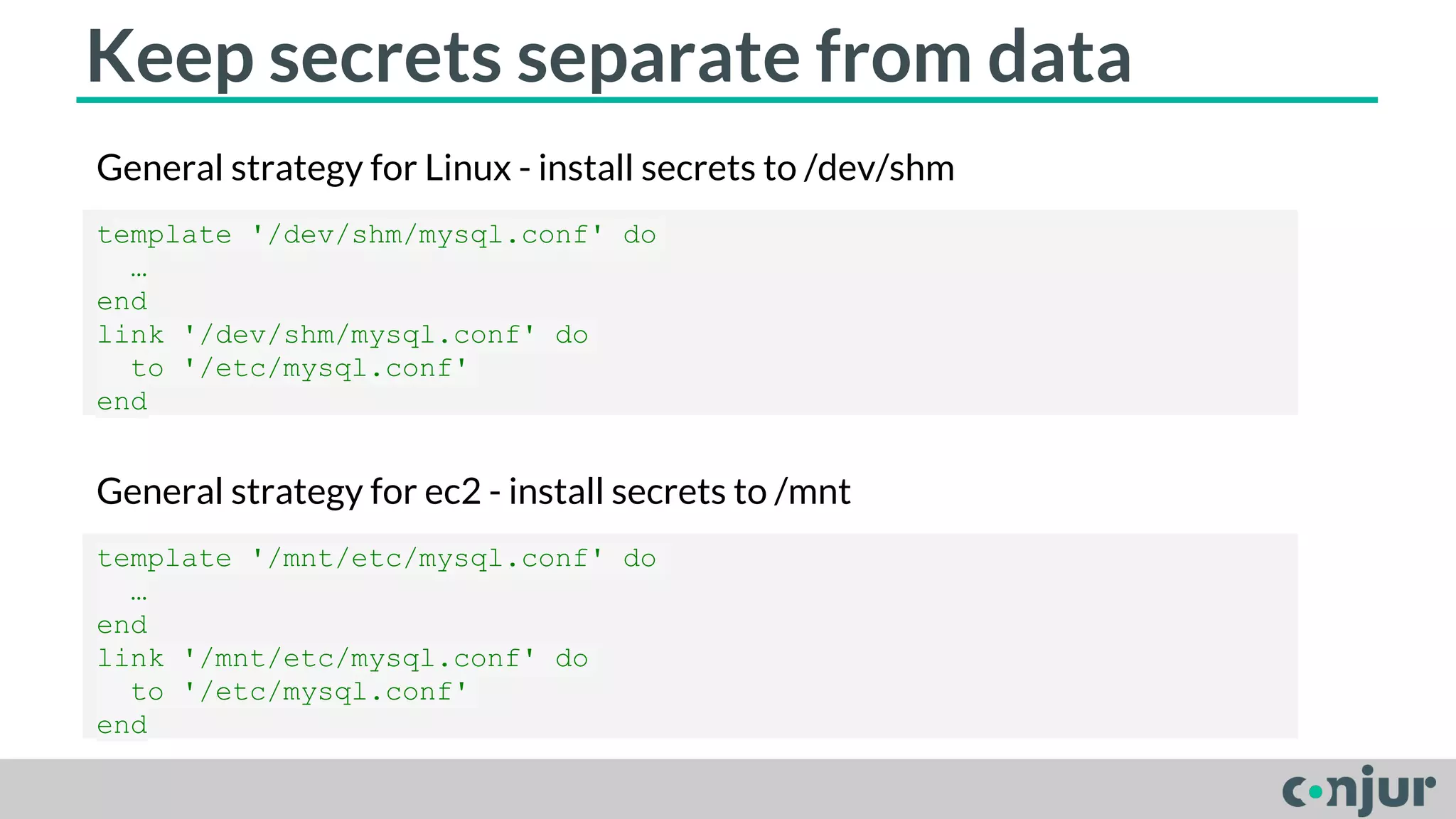 Keep secrets separate from data 
General strategy for Linux - install secrets to /dev/shm 
template '/dev/shm/mysql.conf' do 
… 
end 
link '/dev/shm/mysql.conf' do 
to '/etc/mysql.conf' 
end 
General strategy for ec2 - install secrets to /mnt 
template '/mnt/etc/mysql.conf' do 
… 
end 
link '/mnt/etc/mysql.conf' do 
to '/etc/mysql.conf' 
end 
 
