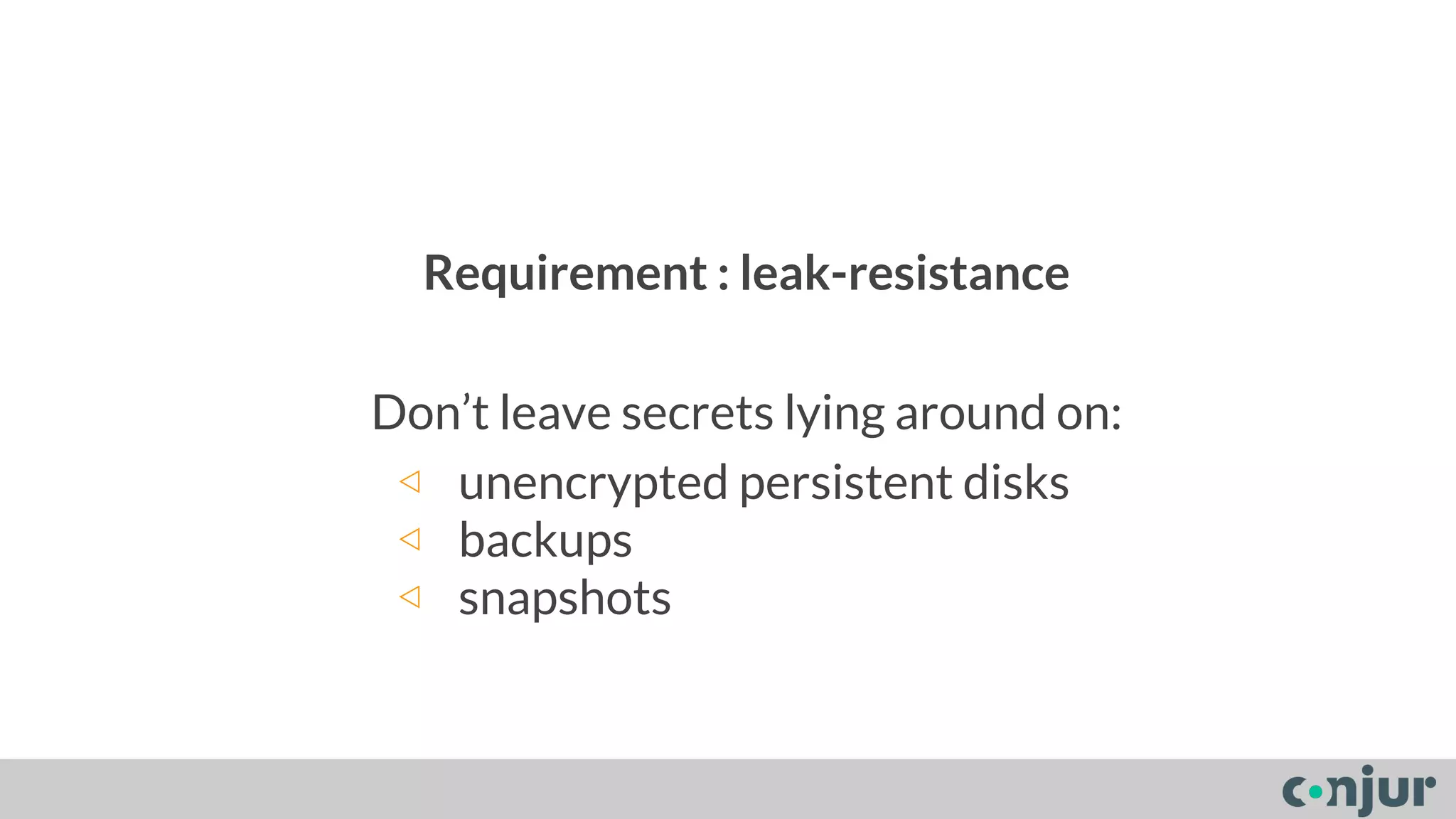 Requirement : leak-resistance 
Don’t leave secrets lying around on: 
◁ unencrypted persistent disks 
◁ backups 
◁ snapshots 
 