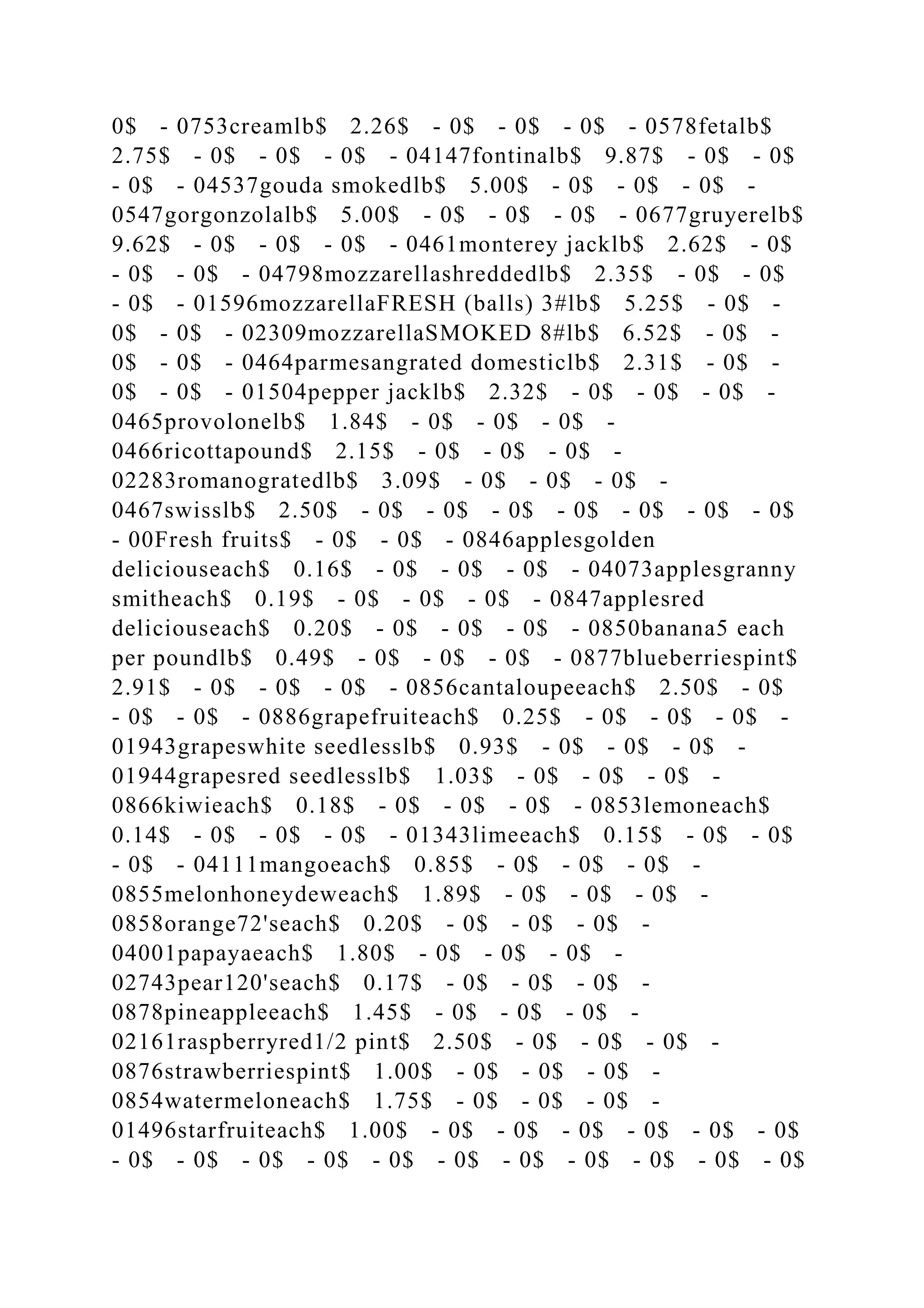 0$ - 0753creamlb$ 2.26$ - 0$ - 0$ - 0$ - 0578fetalb$
2.75$ - 0$ - 0$ - 0$ - 04147fontinalb$ 9.87$ - 0$ - 0$
- 0$ - 04537gouda smokedlb$ 5.00$ - 0$ - 0$ - 0$ -
0547gorgonzolalb$ 5.00$ - 0$ - 0$ - 0$ - 0677gruyerelb$
9.62$ - 0$ - 0$ - 0$ - 0461monterey jacklb$ 2.62$ - 0$
- 0$ - 0$ - 04798mozzarellashreddedlb$ 2.35$ - 0$ - 0$
- 0$ - 01596mozzarellaFRESH (balls) 3#lb$ 5.25$ - 0$ -
0$ - 0$ - 02309mozzarellaSMOKED 8#lb$ 6.52$ - 0$ -
0$ - 0$ - 0464parmesangrated domesticlb$ 2.31$ - 0$ -
0$ - 0$ - 01504pepper jacklb$ 2.32$ - 0$ - 0$ - 0$ -
0465provolonelb$ 1.84$ - 0$ - 0$ - 0$ -
0466ricottapound$ 2.15$ - 0$ - 0$ - 0$ -
02283romanogratedlb$ 3.09$ - 0$ - 0$ - 0$ -
0467swisslb$ 2.50$ - 0$ - 0$ - 0$ - 0$ - 0$ - 0$ - 0$
- 00Fresh fruits$ - 0$ - 0$ - 0846applesgolden
deliciouseach$ 0.16$ - 0$ - 0$ - 0$ - 04073applesgranny
smitheach$ 0.19$ - 0$ - 0$ - 0$ - 0847applesred
deliciouseach$ 0.20$ - 0$ - 0$ - 0$ - 0850banana5 each
per poundlb$ 0.49$ - 0$ - 0$ - 0$ - 0877blueberriespint$
2.91$ - 0$ - 0$ - 0$ - 0856cantaloupeeach$ 2.50$ - 0$
- 0$ - 0$ - 0886grapefruiteach$ 0.25$ - 0$ - 0$ - 0$ -
01943grapeswhite seedlesslb$ 0.93$ - 0$ - 0$ - 0$ -
01944grapesred seedlesslb$ 1.03$ - 0$ - 0$ - 0$ -
0866kiwieach$ 0.18$ - 0$ - 0$ - 0$ - 0853lemoneach$
0.14$ - 0$ - 0$ - 0$ - 01343limeeach$ 0.15$ - 0$ - 0$
- 0$ - 04111mangoeach$ 0.85$ - 0$ - 0$ - 0$ -
0855melonhoneydeweach$ 1.89$ - 0$ - 0$ - 0$ -
0858orange72'seach$ 0.20$ - 0$ - 0$ - 0$ -
04001papayaeach$ 1.80$ - 0$ - 0$ - 0$ -
02743pear120'seach$ 0.17$ - 0$ - 0$ - 0$ -
0878pineappleeach$ 1.45$ - 0$ - 0$ - 0$ -
02161raspberryred1/2 pint$ 2.50$ - 0$ - 0$ - 0$ -
0876strawberriespint$ 1.00$ - 0$ - 0$ - 0$ -
0854watermeloneach$ 1.75$ - 0$ - 0$ - 0$ -
01496starfruiteach$ 1.00$ - 0$ - 0$ - 0$ - 0$ - 0$ - 0$
- 0$ - 0$ - 0$ - 0$ - 0$ - 0$ - 0$ - 0$ - 0$ - 0$ - 0$
 