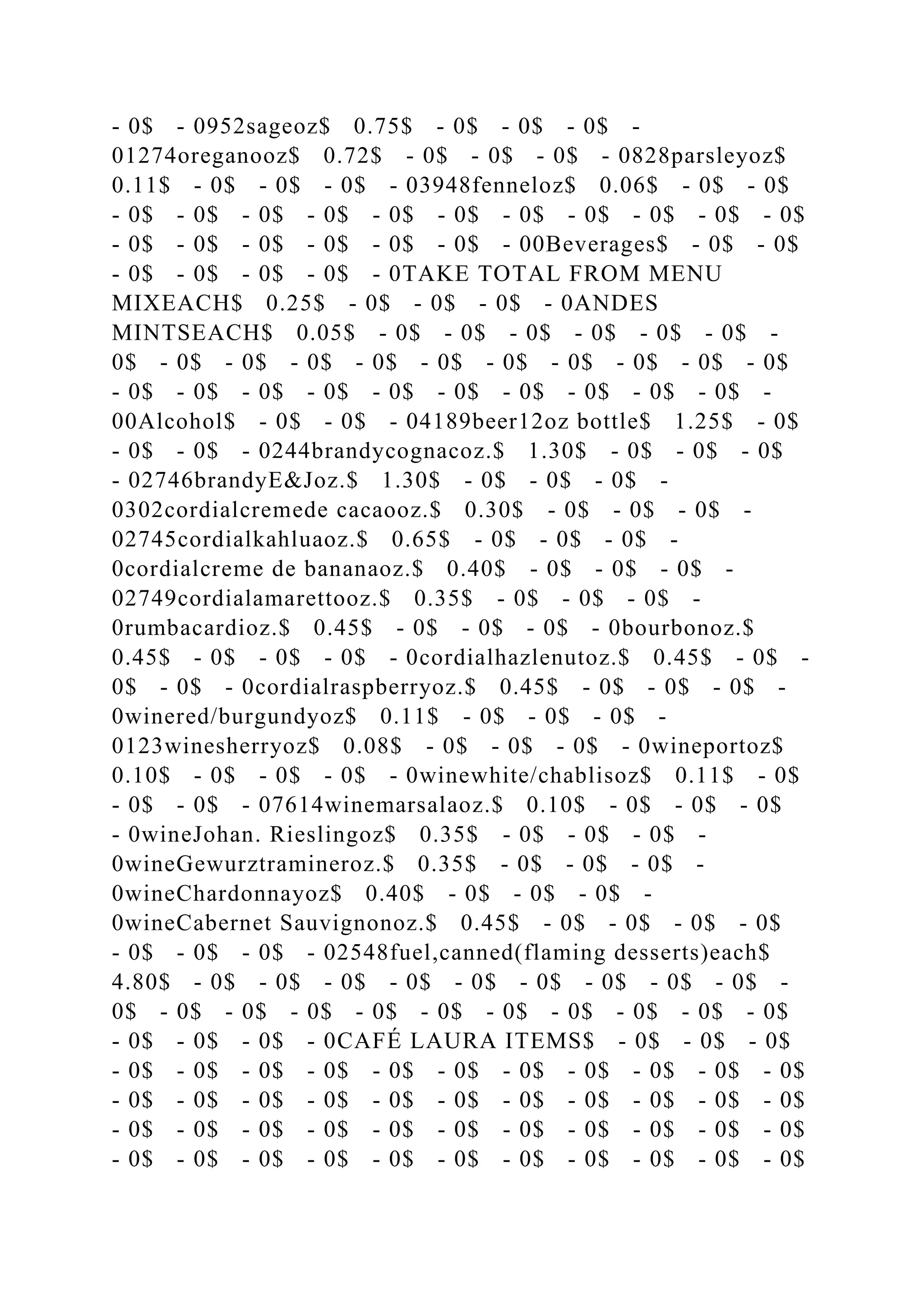 - 0$ - 0952sageoz$ 0.75$ - 0$ - 0$ - 0$ -
01274oreganooz$ 0.72$ - 0$ - 0$ - 0$ - 0828parsleyoz$
0.11$ - 0$ - 0$ - 0$ - 03948fenneloz$ 0.06$ - 0$ - 0$
- 0$ - 0$ - 0$ - 0$ - 0$ - 0$ - 0$ - 0$ - 0$ - 0$ - 0$
- 0$ - 0$ - 0$ - 0$ - 0$ - 0$ - 00Beverages$ - 0$ - 0$
- 0$ - 0$ - 0$ - 0$ - 0TAKE TOTAL FROM MENU
MIXEACH$ 0.25$ - 0$ - 0$ - 0$ - 0ANDES
MINTSEACH$ 0.05$ - 0$ - 0$ - 0$ - 0$ - 0$ - 0$ -
0$ - 0$ - 0$ - 0$ - 0$ - 0$ - 0$ - 0$ - 0$ - 0$ - 0$
- 0$ - 0$ - 0$ - 0$ - 0$ - 0$ - 0$ - 0$ - 0$ - 0$ -
00Alcohol$ - 0$ - 0$ - 04189beer12oz bottle$ 1.25$ - 0$
- 0$ - 0$ - 0244brandycognacoz.$ 1.30$ - 0$ - 0$ - 0$
- 02746brandyE&Joz.$ 1.30$ - 0$ - 0$ - 0$ -
0302cordialcremede cacaooz.$ 0.30$ - 0$ - 0$ - 0$ -
02745cordialkahluaoz.$ 0.65$ - 0$ - 0$ - 0$ -
0cordialcreme de bananaoz.$ 0.40$ - 0$ - 0$ - 0$ -
02749cordialamarettooz.$ 0.35$ - 0$ - 0$ - 0$ -
0rumbacardioz.$ 0.45$ - 0$ - 0$ - 0$ - 0bourbonoz.$
0.45$ - 0$ - 0$ - 0$ - 0cordialhazlenutoz.$ 0.45$ - 0$ -
0$ - 0$ - 0cordialraspberryoz.$ 0.45$ - 0$ - 0$ - 0$ -
0winered/burgundyoz$ 0.11$ - 0$ - 0$ - 0$ -
0123winesherryoz$ 0.08$ - 0$ - 0$ - 0$ - 0wineportoz$
0.10$ - 0$ - 0$ - 0$ - 0winewhite/chablisoz$ 0.11$ - 0$
- 0$ - 0$ - 07614winemarsalaoz.$ 0.10$ - 0$ - 0$ - 0$
- 0wineJohan. Rieslingoz$ 0.35$ - 0$ - 0$ - 0$ -
0wineGewurztramineroz.$ 0.35$ - 0$ - 0$ - 0$ -
0wineChardonnayoz$ 0.40$ - 0$ - 0$ - 0$ -
0wineCabernet Sauvignonoz.$ 0.45$ - 0$ - 0$ - 0$ - 0$
- 0$ - 0$ - 0$ - 02548fuel,canned(flaming desserts)each$
4.80$ - 0$ - 0$ - 0$ - 0$ - 0$ - 0$ - 0$ - 0$ - 0$ -
0$ - 0$ - 0$ - 0$ - 0$ - 0$ - 0$ - 0$ - 0$ - 0$ - 0$
- 0$ - 0$ - 0$ - 0CAFÉ LAURA ITEMS$ - 0$ - 0$ - 0$
- 0$ - 0$ - 0$ - 0$ - 0$ - 0$ - 0$ - 0$ - 0$ - 0$ - 0$
- 0$ - 0$ - 0$ - 0$ - 0$ - 0$ - 0$ - 0$ - 0$ - 0$ - 0$
- 0$ - 0$ - 0$ - 0$ - 0$ - 0$ - 0$ - 0$ - 0$ - 0$ - 0$
- 0$ - 0$ - 0$ - 0$ - 0$ - 0$ - 0$ - 0$ - 0$ - 0$ - 0$
 