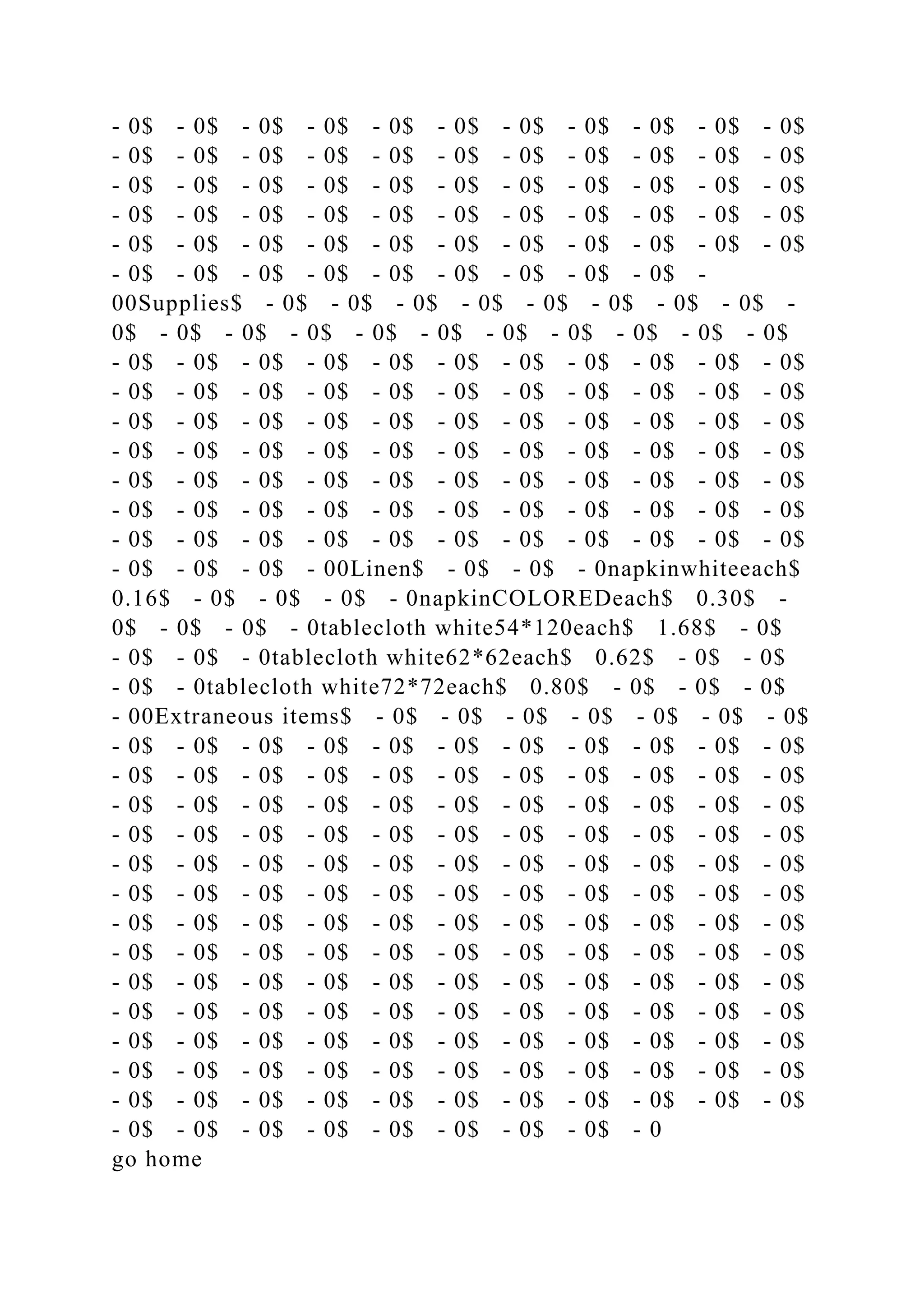 - 0$ - 0$ - 0$ - 0$ - 0$ - 0$ - 0$ - 0$ - 0$ - 0$ - 0$
- 0$ - 0$ - 0$ - 0$ - 0$ - 0$ - 0$ - 0$ - 0$ - 0$ - 0$
- 0$ - 0$ - 0$ - 0$ - 0$ - 0$ - 0$ - 0$ - 0$ - 0$ - 0$
- 0$ - 0$ - 0$ - 0$ - 0$ - 0$ - 0$ - 0$ - 0$ - 0$ - 0$
- 0$ - 0$ - 0$ - 0$ - 0$ - 0$ - 0$ - 0$ - 0$ - 0$ - 0$
- 0$ - 0$ - 0$ - 0$ - 0$ - 0$ - 0$ - 0$ - 0$ -
00Supplies$ - 0$ - 0$ - 0$ - 0$ - 0$ - 0$ - 0$ - 0$ -
0$ - 0$ - 0$ - 0$ - 0$ - 0$ - 0$ - 0$ - 0$ - 0$ - 0$
- 0$ - 0$ - 0$ - 0$ - 0$ - 0$ - 0$ - 0$ - 0$ - 0$ - 0$
- 0$ - 0$ - 0$ - 0$ - 0$ - 0$ - 0$ - 0$ - 0$ - 0$ - 0$
- 0$ - 0$ - 0$ - 0$ - 0$ - 0$ - 0$ - 0$ - 0$ - 0$ - 0$
- 0$ - 0$ - 0$ - 0$ - 0$ - 0$ - 0$ - 0$ - 0$ - 0$ - 0$
- 0$ - 0$ - 0$ - 0$ - 0$ - 0$ - 0$ - 0$ - 0$ - 0$ - 0$
- 0$ - 0$ - 0$ - 0$ - 0$ - 0$ - 0$ - 0$ - 0$ - 0$ - 0$
- 0$ - 0$ - 0$ - 0$ - 0$ - 0$ - 0$ - 0$ - 0$ - 0$ - 0$
- 0$ - 0$ - 0$ - 00Linen$ - 0$ - 0$ - 0napkinwhiteeach$
0.16$ - 0$ - 0$ - 0$ - 0napkinCOLOREDeach$ 0.30$ -
0$ - 0$ - 0$ - 0tablecloth white54*120each$ 1.68$ - 0$
- 0$ - 0$ - 0tablecloth white62*62each$ 0.62$ - 0$ - 0$
- 0$ - 0tablecloth white72*72each$ 0.80$ - 0$ - 0$ - 0$
- 00Extraneous items$ - 0$ - 0$ - 0$ - 0$ - 0$ - 0$ - 0$
- 0$ - 0$ - 0$ - 0$ - 0$ - 0$ - 0$ - 0$ - 0$ - 0$ - 0$
- 0$ - 0$ - 0$ - 0$ - 0$ - 0$ - 0$ - 0$ - 0$ - 0$ - 0$
- 0$ - 0$ - 0$ - 0$ - 0$ - 0$ - 0$ - 0$ - 0$ - 0$ - 0$
- 0$ - 0$ - 0$ - 0$ - 0$ - 0$ - 0$ - 0$ - 0$ - 0$ - 0$
- 0$ - 0$ - 0$ - 0$ - 0$ - 0$ - 0$ - 0$ - 0$ - 0$ - 0$
- 0$ - 0$ - 0$ - 0$ - 0$ - 0$ - 0$ - 0$ - 0$ - 0$ - 0$
- 0$ - 0$ - 0$ - 0$ - 0$ - 0$ - 0$ - 0$ - 0$ - 0$ - 0$
- 0$ - 0$ - 0$ - 0$ - 0$ - 0$ - 0$ - 0$ - 0$ - 0$ - 0$
- 0$ - 0$ - 0$ - 0$ - 0$ - 0$ - 0$ - 0$ - 0$ - 0$ - 0$
- 0$ - 0$ - 0$ - 0$ - 0$ - 0$ - 0$ - 0$ - 0$ - 0$ - 0$
- 0$ - 0$ - 0$ - 0$ - 0$ - 0$ - 0$ - 0$ - 0$ - 0$ - 0$
- 0$ - 0$ - 0$ - 0$ - 0$ - 0$ - 0$ - 0$ - 0$ - 0$ - 0$
- 0$ - 0$ - 0$ - 0$ - 0$ - 0$ - 0$ - 0$ - 0$ - 0$ - 0$
- 0$ - 0$ - 0$ - 0$ - 0$ - 0$ - 0$ - 0$ - 0
go home
 