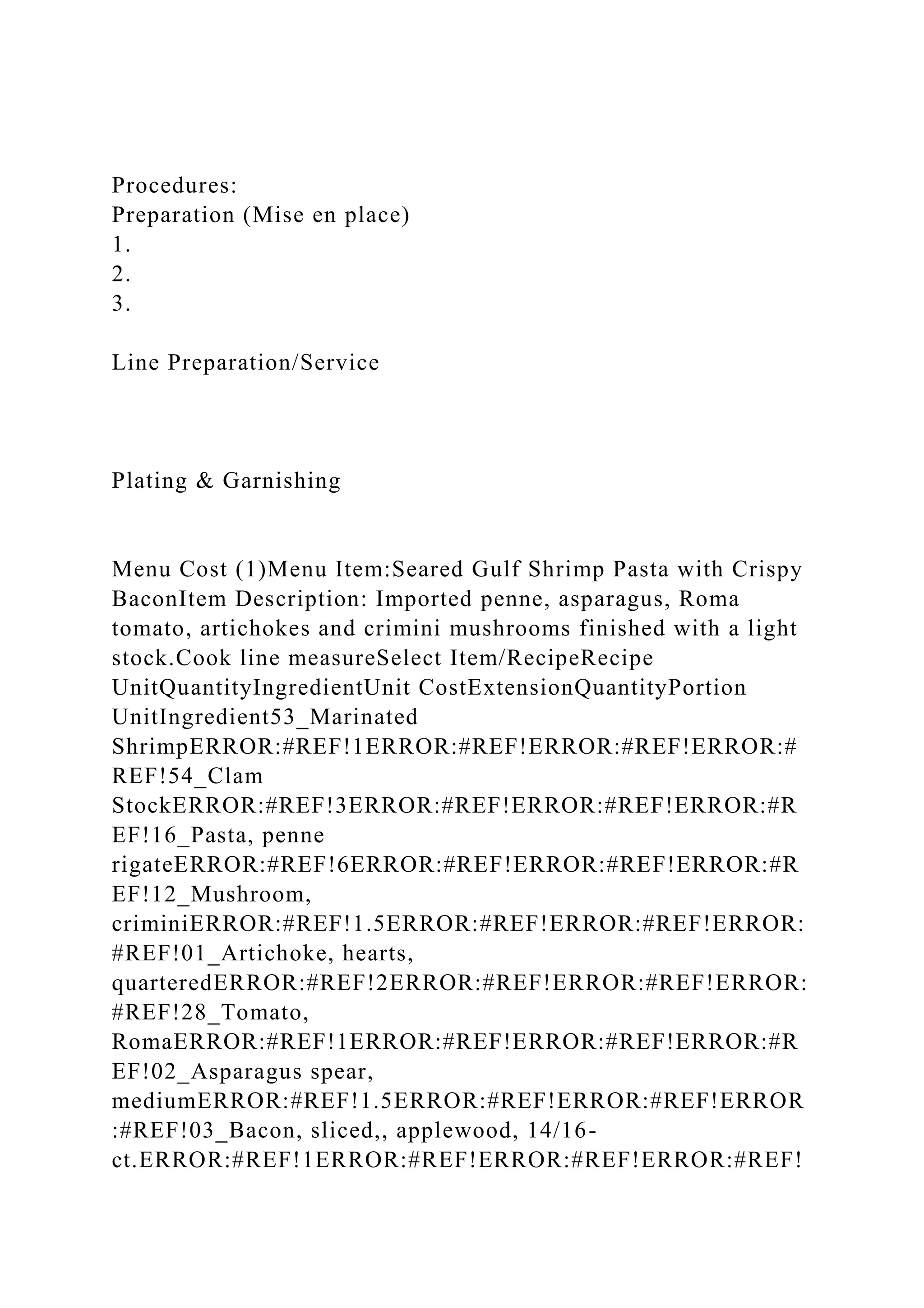 Procedures:
Preparation (Mise en place)
1.
2.
3.
Line Preparation/Service
Plating & Garnishing
Menu Cost (1)Menu Item:Seared Gulf Shrimp Pasta with Crispy
BaconItem Description: Imported penne, asparagus, Roma
tomato, artichokes and crimini mushrooms finished with a light
stock.Cook line measureSelect Item/RecipeRecipe
UnitQuantityIngredientUnit CostExtensionQuantityPortion
UnitIngredient53_Marinated
ShrimpERROR:#REF!1ERROR:#REF!ERROR:#REF!ERROR:#
REF!54_Clam
StockERROR:#REF!3ERROR:#REF!ERROR:#REF!ERROR:#R
EF!16_Pasta, penne
rigateERROR:#REF!6ERROR:#REF!ERROR:#REF!ERROR:#R
EF!12_Mushroom,
criminiERROR:#REF!1.5ERROR:#REF!ERROR:#REF!ERROR:
#REF!01_Artichoke, hearts,
quarteredERROR:#REF!2ERROR:#REF!ERROR:#REF!ERROR:
#REF!28_Tomato,
RomaERROR:#REF!1ERROR:#REF!ERROR:#REF!ERROR:#R
EF!02_Asparagus spear,
mediumERROR:#REF!1.5ERROR:#REF!ERROR:#REF!ERROR
:#REF!03_Bacon, sliced,, applewood, 14/16-
ct.ERROR:#REF!1ERROR:#REF!ERROR:#REF!ERROR:#REF!
 