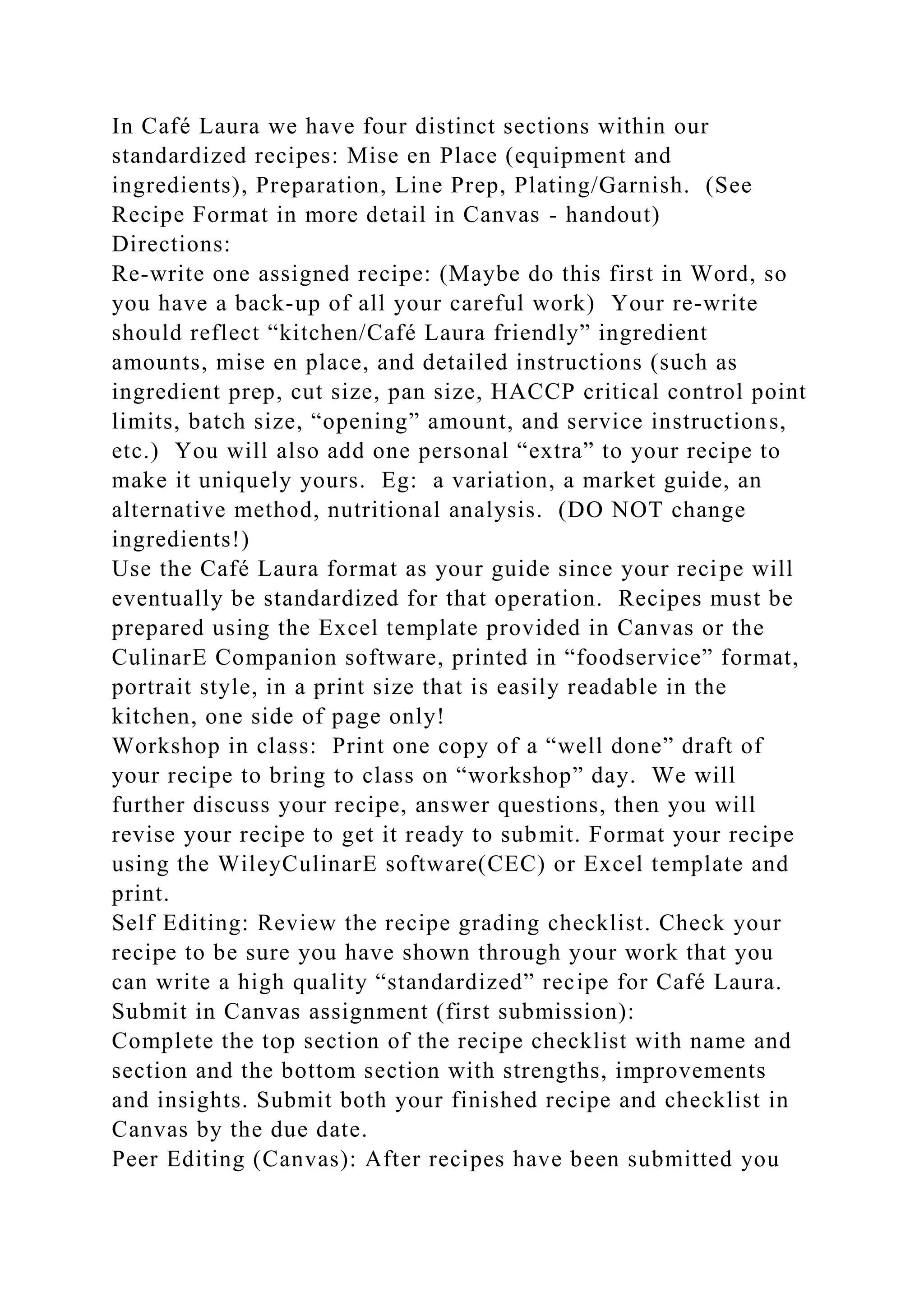 In Café Laura we have four distinct sections within our
standardized recipes: Mise en Place (equipment and
ingredients), Preparation, Line Prep, Plating/Garnish. (See
Recipe Format in more detail in Canvas - handout)
Directions:
Re-write one assigned recipe: (Maybe do this first in Word, so
you have a back-up of all your careful work) Your re-write
should reflect “kitchen/Café Laura friendly” ingredient
amounts, mise en place, and detailed instructions (such as
ingredient prep, cut size, pan size, HACCP critical control point
limits, batch size, “opening” amount, and service instructions,
etc.) You will also add one personal “extra” to your recipe to
make it uniquely yours. Eg: a variation, a market guide, an
alternative method, nutritional analysis. (DO NOT change
ingredients!)
Use the Café Laura format as your guide since your recipe will
eventually be standardized for that operation. Recipes must be
prepared using the Excel template provided in Canvas or the
CulinarE Companion software, printed in “foodservice” format,
portrait style, in a print size that is easily readable in the
kitchen, one side of page only!
Workshop in class: Print one copy of a “well done” draft of
your recipe to bring to class on “workshop” day. We will
further discuss your recipe, answer questions, then you will
revise your recipe to get it ready to submit. Format your recipe
using the WileyCulinarE software(CEC) or Excel template and
print.
Self Editing: Review the recipe grading checklist. Check your
recipe to be sure you have shown through your work that you
can write a high quality “standardized” recipe for Café Laura.
Submit in Canvas assignment (first submission):
Complete the top section of the recipe checklist with name and
section and the bottom section with strengths, improvements
and insights. Submit both your finished recipe and checklist in
Canvas by the due date.
Peer Editing (Canvas): After recipes have been submitted you
 