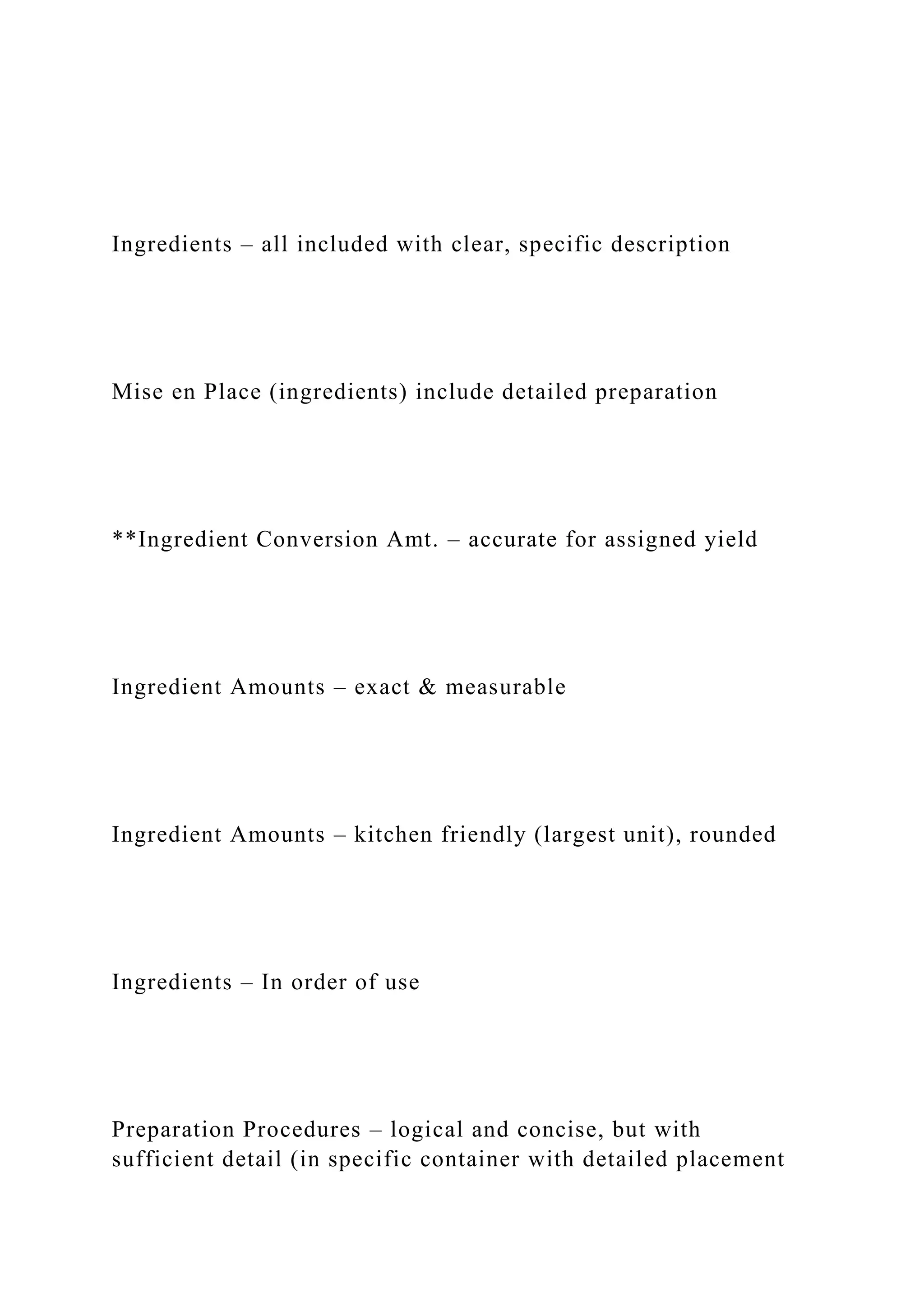 Ingredients – all included with clear, specific description
Mise en Place (ingredients) include detailed preparation
**Ingredient Conversion Amt. – accurate for assigned yield
Ingredient Amounts – exact & measurable
Ingredient Amounts – kitchen friendly (largest unit), rounded
Ingredients – In order of use
Preparation Procedures – logical and concise, but with
sufficient detail (in specific container with detailed placement
 