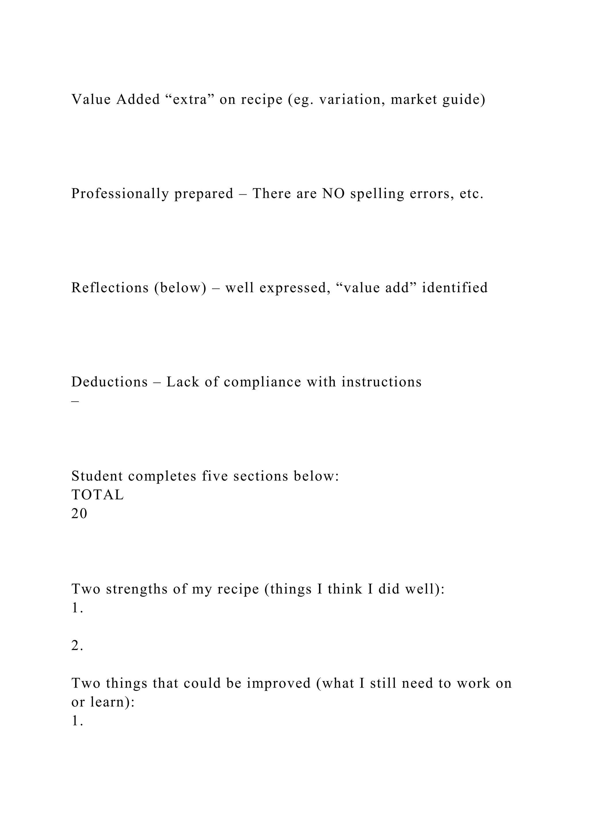 Value Added “extra” on recipe (eg. variation, market guide)
Professionally prepared – There are NO spelling errors, etc.
Reflections (below) – well expressed, “value add” identified
Deductions – Lack of compliance with instructions
–
Student completes five sections below:
TOTAL
20
Two strengths of my recipe (things I think I did well):
1.
2.
Two things that could be improved (what I still need to work on
or learn):
1.
 